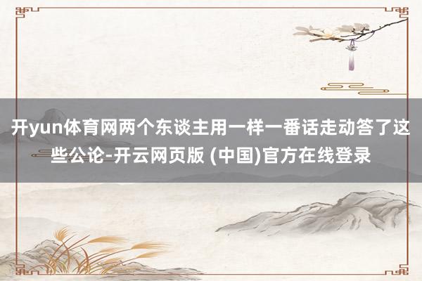 开yun体育网两个东谈主用一样一番话走动答了这些公论-开云网页版 (中国)官方在线登录